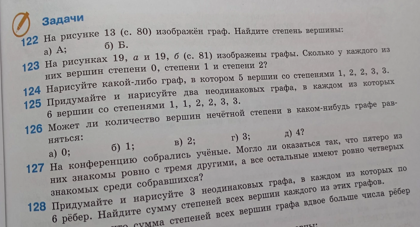 126 Может ли количество вершин нечётной степени в каком-нибудь графе равняться: а) 0; б) 1; в) 2; г) 3; д) 4? 127 На конференции собрались учёные. Могло ли оказаться так, что пятеро из них знакомы ровно с тремя другими, а все остальные имеют ровно четверых знакомых среди собравшихся?
