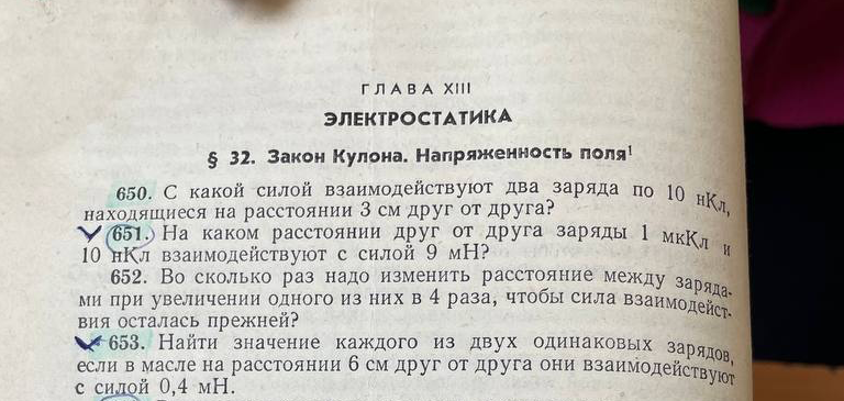 651. На каком расстоянии друг от друга заряды 1 мкКл и 10 нКл взаимодействуют с силой 9 мН? 653. Найти значение каждого из двух одинаковых зарядов, если в масле на расстоянии 6 см друг от друга они взаимодействуют с силой 0,4 мН?