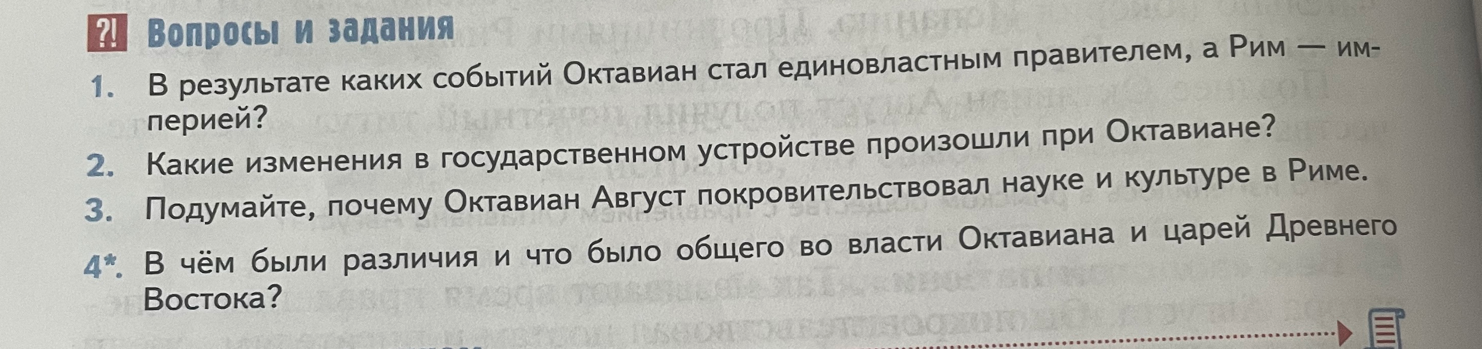 Ответьте на вопросы: 1. В результате каких событий Октавиан стал единовластным правителем, а Рим — империей? 2. Какие изменения в государственном устройстве произошли при Октавиане? 3. Подумайте, почему Октавиан Август покровительствовал науке и культуре в Риме. 4. В чем были различия и что было общего во власти Октавиана и царей Древнего Востока?