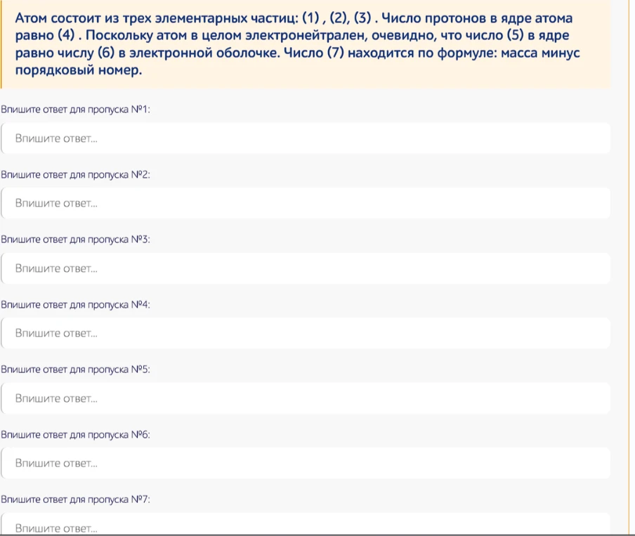 Атом состоит из трех элементарных частиц: (1), (2), (3). Число протонов в ядре атома равно (4). Поскольку атом в целом электронейтрален, очевидно, что число (5) в ядре равно числу (6) в электронной оболочке. Число (7) находится по формуле: масса минус порядковый номер.