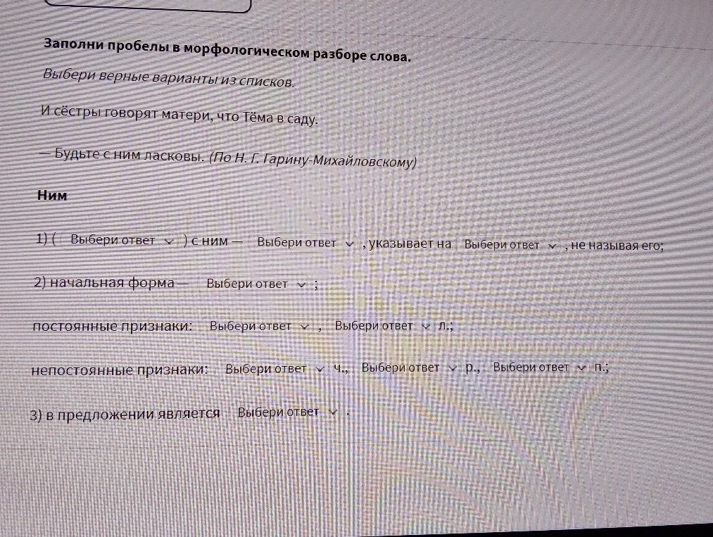 Заполни пробелы в морфологическом разборе слова: Ним. 1) ( ) с ним — ..., указывает на ..., не называя его; 2) начальная форма — ... ; постоянные признаки: ... , ... л.; непостоянные признаки: ... ч., ... р., ... п.; 3) в предложении является ...