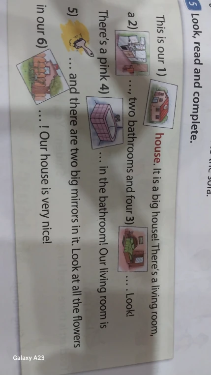 Look, read and complete. This is our house. It is a big house! There's a living room, a kitchen, two bathrooms and four bedrooms. Look! There's a pink bath in the bathroom! Our living room is garden and there are two big mirrors in it. Look at all the flowers in our garden! Our house is very nice!