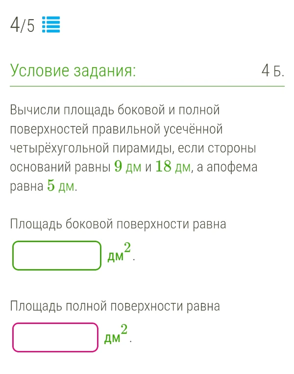 Вычисли площадь боковой и полной поверхностей правильной усечённой четырёхугольной пирамиды, если стороны оснований равны 9 дм и 18 дм, а апофема равна 5 дм.