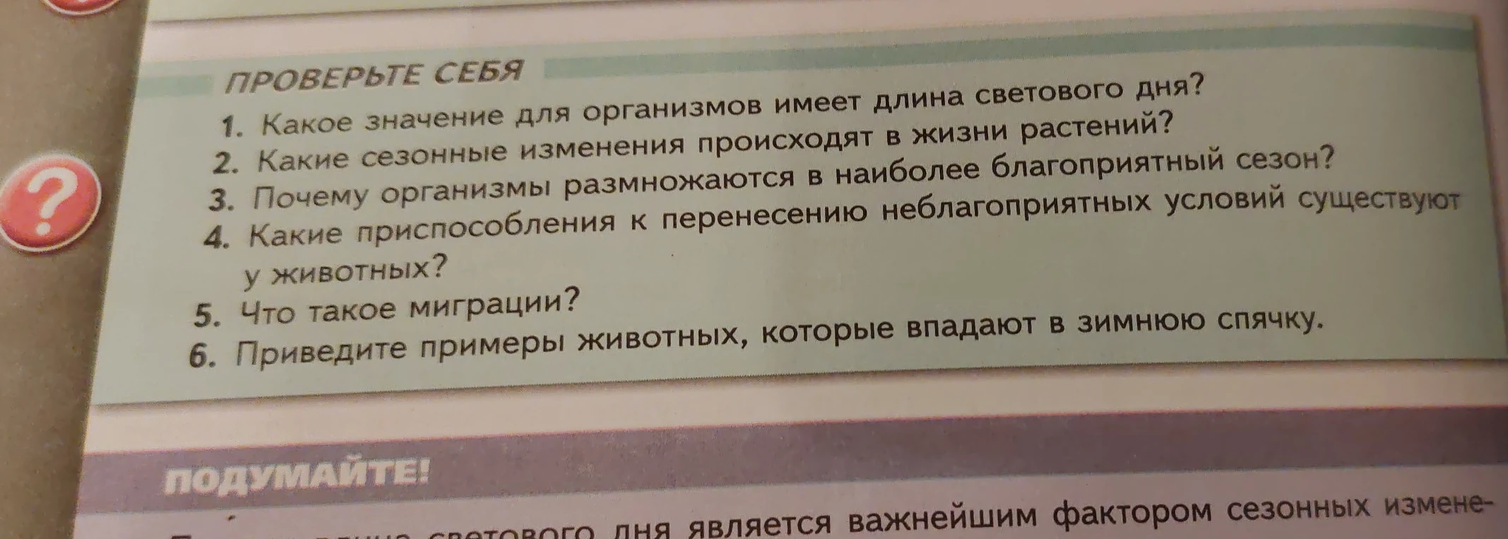 Ответьте на вопросы: Какое значение для организмов имеет длина светового дня? Какие сезонные изменения происходят в жизни растений? Почему организмы размножаются в наиболее благоприятный сезон? Какие приспособления к перенесению неблагоприятных условий существуют у животных? Что такое миграции? Приведите примеры животных, которые впадают в зимнюю спячку.