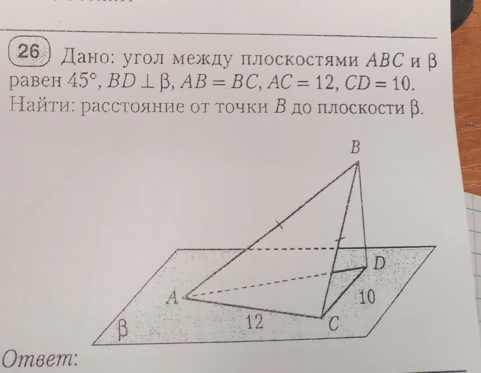 Дано: угол между плоскостями ABC и β равен 45°, BD ⊥ β, AB = BC, AC = 12, CD = 10. Найти: расстояние от точки B до плоскости β.