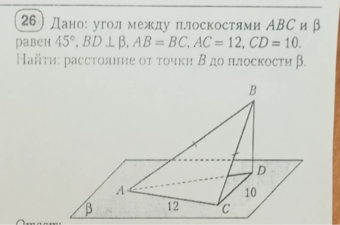 Дано: угол между плоскостями ABC и β равен 45°, BD ⊥ β, AB = BC, AC = 12, CD = 10. Найти: расстояние от точки B до плоскости β.