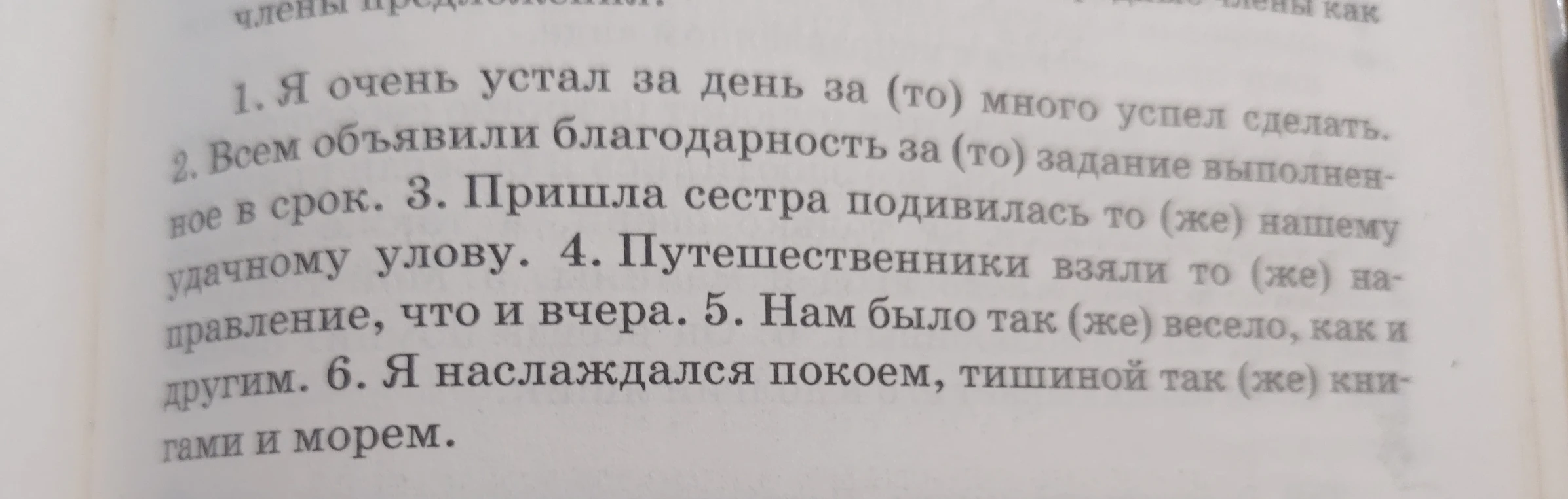 Раскройте скобки в предложениях: 1. Я очень устал за день за (то) много успел сделать. 2. Всем объявили благодарность за (то) задание выполненное в срок. 3. Пришла сестра подивилась то (же) нашему удачному улову. 4. Путешественники взяли то (же) направление, что и вчера. 5. Нам было так (же) весело, как и другим. 6. Я наслаждался покоем, тишиной так (же) книгами и морем.