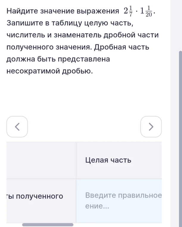Найдите значение выражения 2 1/7 * 1 1/20. Запишите в таблицу целую часть, числитель и знаменатель дробной части полученного значения. Дробная часть должна быть представлена несократимой дробью.