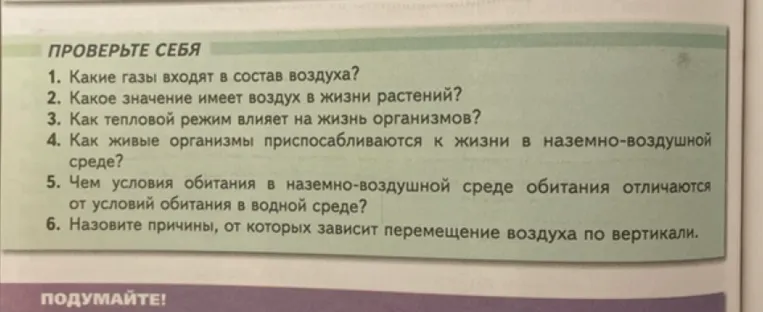 Ответьте на вопросы: 1. Какие газы входят в состав воздуха? 2. Какое значение имеет воздух в жизни растений? 3. Как тепловой режим влияет на жизнь организмов? 4. Как живые организмы приспосабливаются к жизни в наземно-воздушной среде? 5. Чем условия обитания в наземно-воздушной среде обитания отличаются от условий обитания в водной среде? 6. Назовите причины, от которых зависит перемещение воздуха по вертикали.