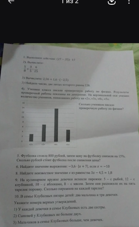 1. Выполните действия: (27 - 35) * 17; 2. Вычислите 5/8 + 3/5 : 6/25; 3. Вычислите 2,56 + 1,6 * (-2,5); 3. Найдите число, две пятых которого равны 120; 4. Сколько учеников писало проверочную работу по физике?; 5. Футболка стоила 800 рублей, затем цену на футболку снизили на 15%. Сколько рублей стоит футболка после снижения цены?; 6. Найдите значение выражения: -3,6 * |x + 7|, если x = -10; 8. Найдите неизвестное значение x из равенства 3x - 4,5 = 1,8; 9. Сколько пирожков на каждой тарелке?; 10. Укажите номера верных утверждений.