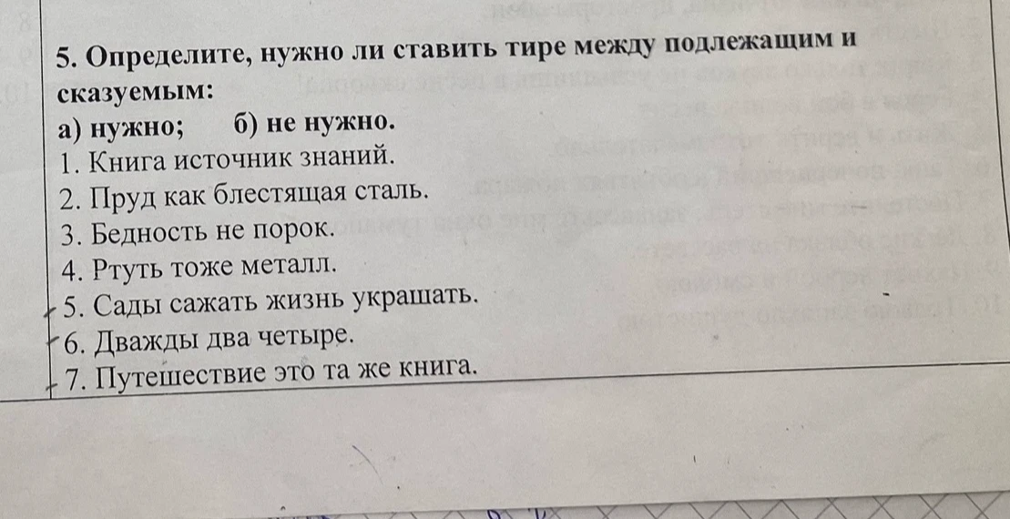 Определите, нужно ли ставить тире между подлежащим и сказуемым: 1. Книга источник знаний. 2. Пруд как блестящая сталь. 3. Бедность не порок. 4. Ртуть тоже металл. 5. Сады сажать жизнь украшать. 6. Дважды два четыре. 7. Путешествие это та же книга.