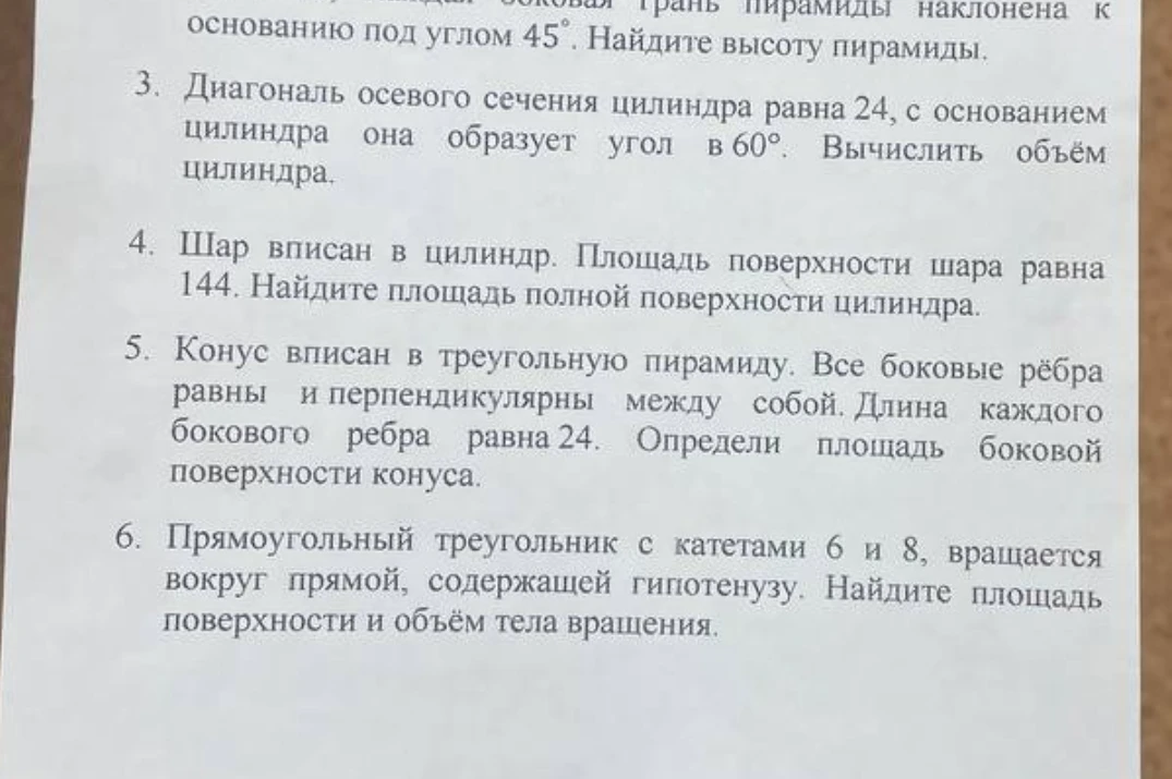 3. Диагональ осевого сечения цилиндра равна 24, с основанием цилиндра она образует угол в 60°. Вычислить объём цилиндра. 4. Шар вписан в цилиндр. Площадь поверхности шара равна 144. Найдите площадь полной поверхности цилиндра. 5. Конус вписан в треугольную пирамиду. Все боковые рёбра равны и перпендикулярны между собой. Длина каждого бокового ребра равна 24. Определи площадь боковой поверхности конуса. 6. Прямоугольный треугольник с катетами 6 и 8, вращается вокруг прямой, содержащей гипотенузу. Найдите площадь поверхности и объём тела вращения.