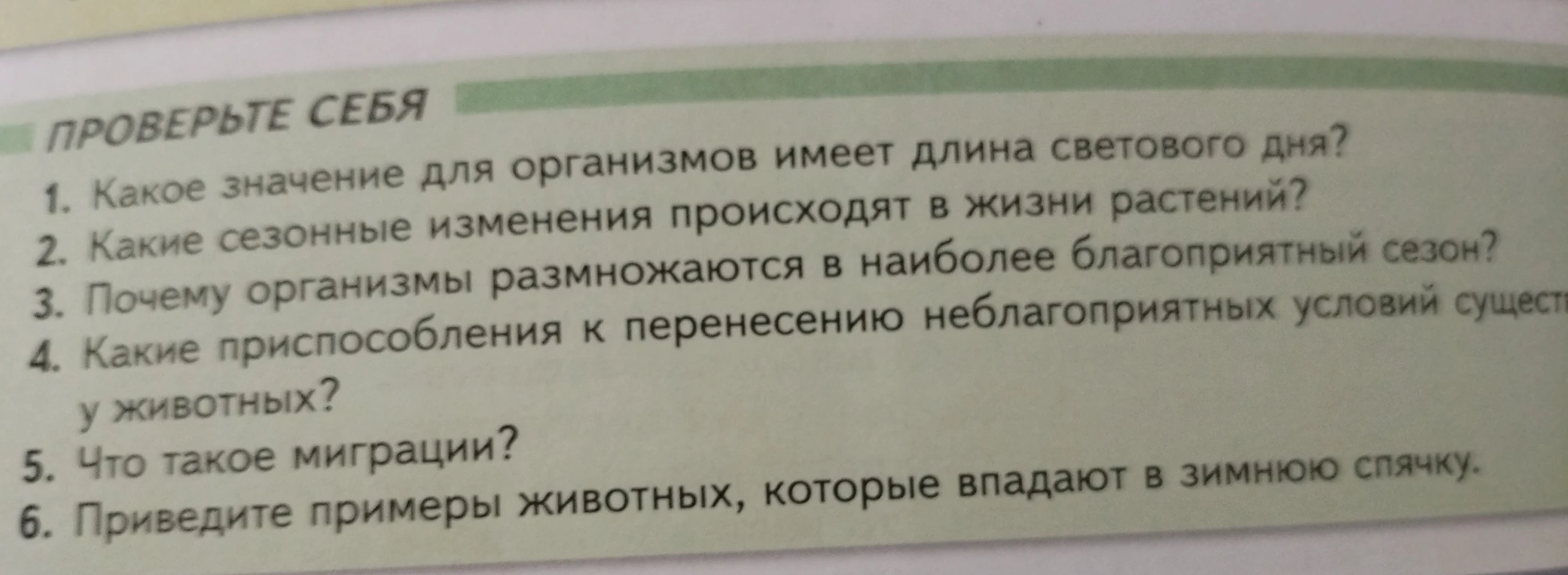 1. Какое значение для организмов имеет длина светового дня? 2. Какие сезонные изменения происходят в жизни растений? 3. Почему организмы размножаются в наиболее благоприятный сезон? 4. Какие приспособления к перенесению неблагоприятных условий существуют у животных? 5. Что такое миграции? 6. Приведите примеры животных, которые впадают в зимнюю спячку.