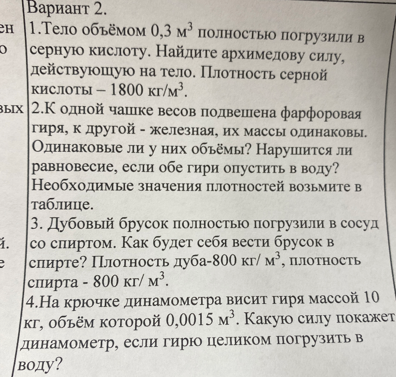 Вариант 2. 1. Тело объёмом 0,3 м³ полностью погрузили в серную кислоту. Найдите архимедову силу, действующую на тело. Плотность серной кислоты — 1800 кг/м³. 2. К одной чашке весов подвешена фарфоровая гиря, к другой - железная, их массы одинаковы. Одинаковые ли у них объёмы? Нарушится ли равновесие, если обе гири опустить в воду? 3. Дубовый брусок полностью погрузили в сосуд со спиртом. Как будет себя вести брусок в спирте? Плотность дуба-800 кг/ м³, плотность спирта - 800 кг/ м³. 4. На крючке динамометра висит гиря массой 10 кг, объём которой 0,0015 м³. Какую силу покажет динамометр, если гирю целиком погрузить в воду?