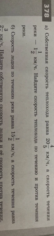 378 а) Собственная скорость теплохода равна 20 4/5 км/ч, а скорость течения реки — 1 1/2 км/ч. Найдите скорость теплохода по течению и против течения реки. б) Скорость лодки по течению реки равна 15 1/2 км/ч, а скорость течения равна 2 3/4 км/ч. Найдите собственную скорость лодки и её скорость против течения.