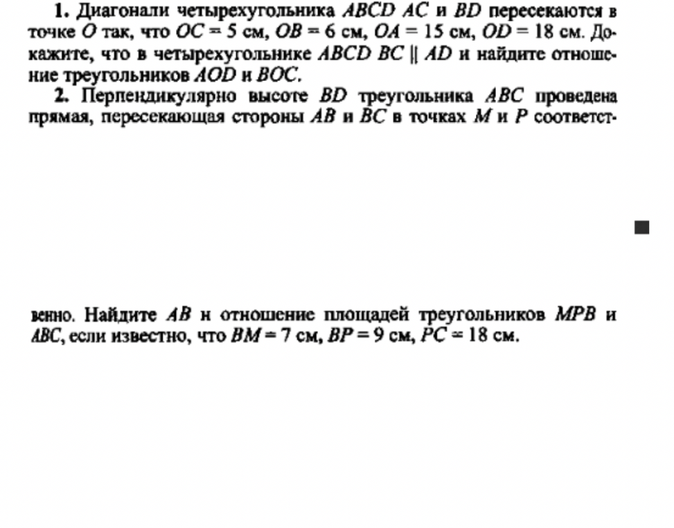 1. Диагонали четырехугольника ABCD AC и BD пересекаются в точке O так, что OC = 5 см, OB = 6 см, OA = 15 см, OD = 18 см. Докажите, что в четырехугольнике ABCD BC || AD и найдите отношение треугольников AOD и BOC. 2. Перпендикулярно высоте BD треугольника ABC проведена прямая, пересекающая стороны AB и BC в точках M и P соответственно. Найдите AB и отношение площадей треугольников MPB и ABC, если известно, что BM = 7 см, BP = 9 см, PC = 18 см.