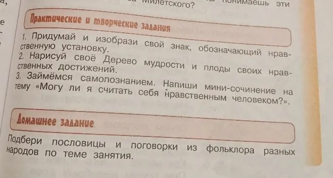 Придумай и изобрази свой знак, обозначающий нравственную установку. Нарисуй своё Дерево мудрости и плоды своих нравственных достижений. Напиши мини-сочинение на тему «Могу ли я считать себя нравственным человеком?». Подбери пословицы и поговорки из фольклора разных народов по теме занятия.