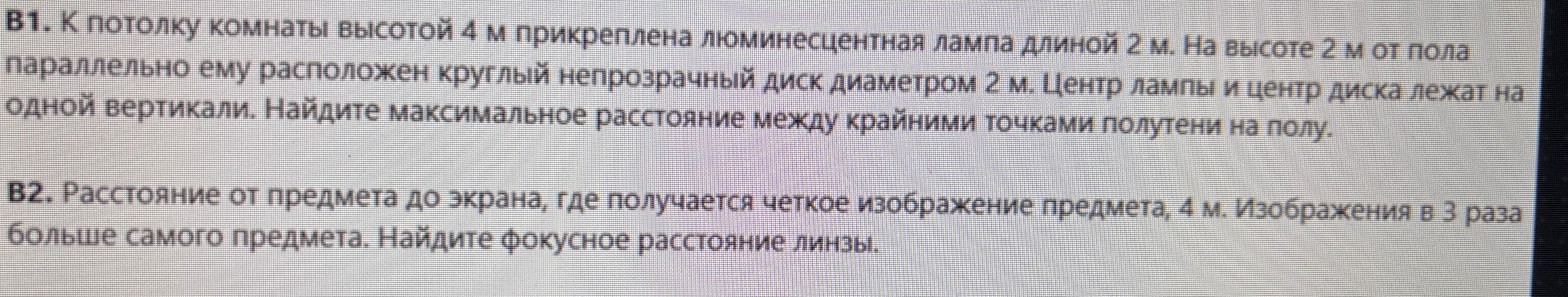 B1. К потолку комнаты высотой 4 м прикреплена люминесцентная лампа длиной 2 м. На высоте 2 м от пола параллельно ему расположен круглый непрозрачный диск диаметром 2 м. Центр лампы и центр диска лежат на одной вертикали. Найдите максимальное расстояние между крайними точками полутени на полу. B2. Расстояние от предмета до экрана, где получается четкое изображение предмета, 4 м. Изображение в 3 раза больше самого предмета. Найдите фокусное расстояние линзы.