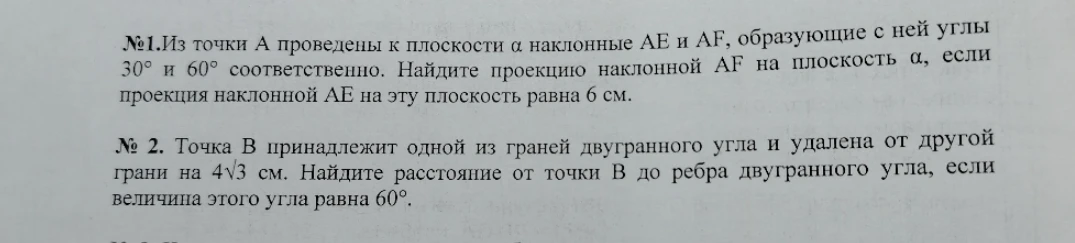 №1. Из точки А проведены к плоскости α наклонные АЕ и AF, образующие с ней углы 30° и 60° соответственно. Найдите проекцию наклонной AF на плоскость α, если проекция наклонной АЕ на эту плоскость равна 6 см. № 2. Точка В принадлежит одной из граней двугранного угла и удалена от другой грани на 4√3 см. Найдите расстояние от точки В до ребра двугранного угла, если величина этого угла равна 60°.