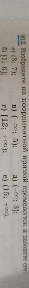 912. Изобразите на координатной прямой промежуток и назовите его: а) (3; 7); б) [1; 6]; в) (-∞; 5); г) [12; +∞); д) (-∞; 3]; е) (15; +∞).