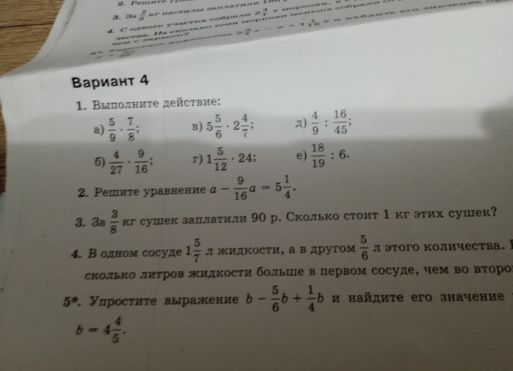Вариант 4. 1. Выполните действие: а) 5/9 * 7/8; б) 4/27 * 9/16; в) 5 5/6 * 2 4/7; г) 1 5/12 * 24; д) 4/9 : 16/45; е) 18/19 : 6. 2. Решите уравнение a - 9/16a = 5 1/4. 3. За 3/8 кг сушек заплатили 90 р. Сколько стоит 1 кг этих сушек? 4. В одном сосуде 1 5/7 л жидкости, а в другом 5/6 л этого количества. На сколько литров жидкости больше в первом сосуде, чем во втором? 5*. Упростите выражение b - 5/6b + 1/4b и найдите его значение при b = 4 4/5.