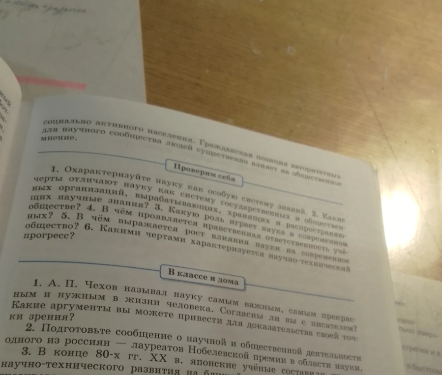 Проверим себя. 1. Охарактеризуйте науку как особую систему знаний. 2. Какие черты отличают науку как систему государственных и общественных организаций, вырабатывающих, хранящих и распространяющих научные знания? 3. Какую роль играет наука в современном обществе? 4. В чём проявляется нравственная ответственность учёных? 5. В чём выражается рост влияния науки на современное общество? 6. Какими чертами характеризуется научно-технический прогресс?