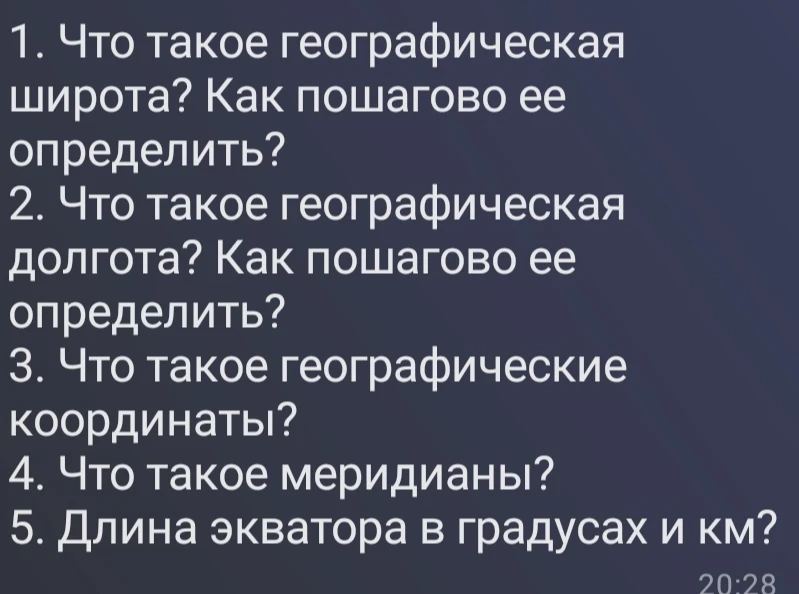 1. Что такое географическая широта? Как пошагово ее определить? 2. Что такое географическая долгота? Как пошагово ее определить? 3. Что такое географические координаты? 4. Что такое меридианы? 5. Длина экватора в градусах и км?