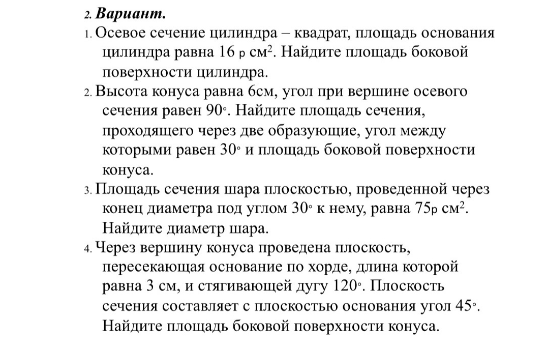 2. Вариант. 1. Осевое сечение цилиндра — квадрат, площадь основания цилиндра равна 16 pi см². Найдите площадь боковой поверхности цилиндра. 2. Высота конуса равна 6см, угол при вершине осевого сечения равен 90°. Найдите площадь сечения, проходящего через две образующие, угол между которыми равен 30° и площадь боковой поверхности конуса. 3. Площадь сечения шара плоскостью, проведенной через конец диаметра под углом 30° к нему, равна 75pi см². Найдите диаметр шара. 4. Через вершину конуса проведена плоскость, пересекающая основание по хорде, длина которой равна 3 см, и стягивающей дугу 120°. Плоскость сечения составляет с плоскостью основания угол 45°. Найдите площадь боковой поверхности конуса.