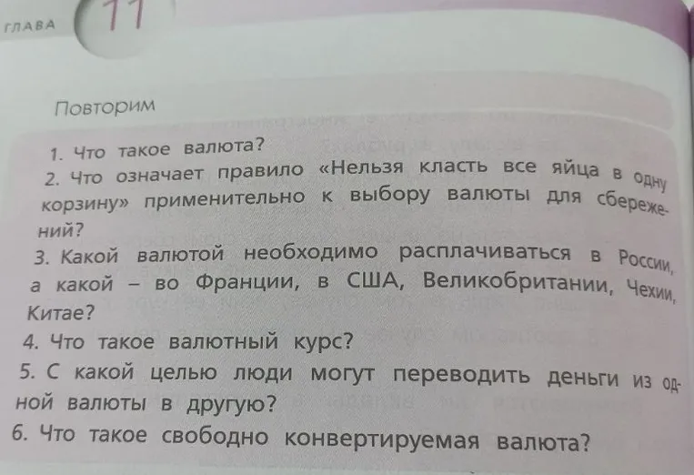 Повторим. 1. Что такое валюта? 2. Что означает правило «Нельзя класть все яйца в одну корзину» применительно к выбору валюты для сбережений? 3. Какой валютой необходимо расплачиваться в России, а какой — во Франции, в США, Великобритании, Чехии, Китае? 4. Что такое валютный курс? 5. С какой целью люди могут переводить деньги из одной валюты в другую? 6. Что такое свободно конвертируемая валюта?