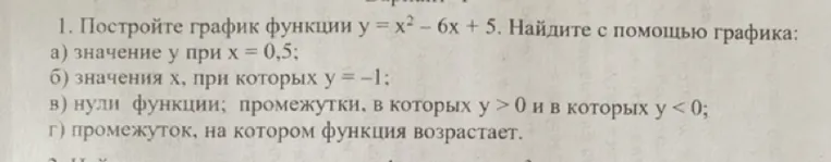 Постройте график функции y = x² - 6x + 5. Найдите с помощью графика: а) значение y при x = 0,5; б) значения x, при которых y = -1; в) нули функции; промежутки, в которых y > 0 и в которых y < 0; г) промежуток, на котором функция возрастает.