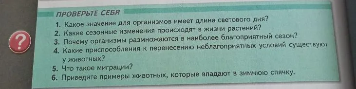 ПРОВЕРЬТЕ СЕБЯ: 1. Какое значение для организмов имеет длина светового дня? 2. Какие сезонные изменения происходят в жизни растений? 3. Почему организмы размножаются в наиболее благоприятный сезон? 4. Какие приспособления к перенесению неблагоприятных условий существуют у животных? 5. Что такое миграции? 6. Приведите примеры животных, которые впадают в зимнюю спячку.