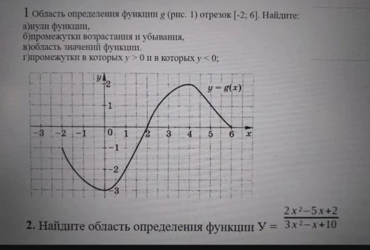 1 Область определения функции g (рис. 1) отрезок [-2; 6]. Найдите: а)нули функции, б)промежутки возрастания и убывания, в)область значений функции. г)промежутки в которых y > 0 и в которых y < 0; 2. Найдите область определения функции Y = (2x^2-5x+2)/(3x^2-x+10)
