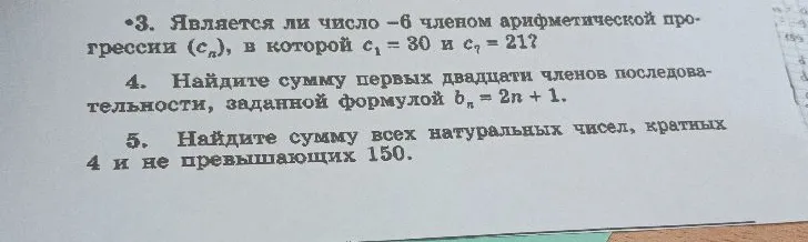 3. Является ли число -6 членом арифметической прогрессии (сn), в которой c1 = 30 и c7 = 21? 4. Найдите сумму первых двадцати членов последовательности, заданной формулой bn = 2n + 1. 5. Найдите сумму всех натуральных чисел, кратных 4 и не превышающих 150.