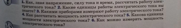 1. Как, зная напряжение, силу тока и время, рассчитать работу электрического тока? 2. Какие единицы работы электрического тока вы знаете? 3. Какими приборами измеряют работу электрического тока? 4. Как рассчитать мощность электрического тока? 5. Какова единица мощности электрического тока? 6. Как можно измерить мощность электрического тока?
