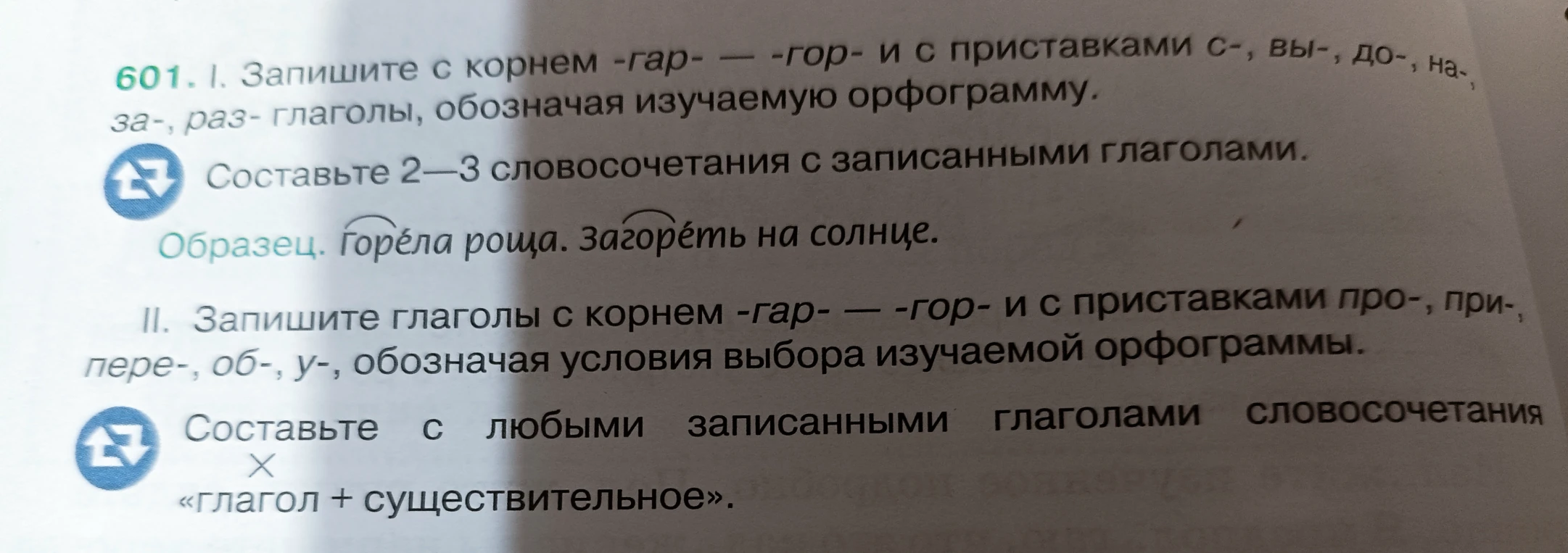 601. I. Запишите с корнем -гар- — -гор- и с приставками с-, вы-, до-, на-, за-, раз- глаголы, обозначая изучаемую орфограмму. Составьте 2—3 словосочетания с записанными глаголами. II. Запишите глаголы с корнем -гар- — -гор- и с приставками про-, при-, пере-, об-, у-, обозначая условия выбора изучаемой орфограммы. Составьте с любыми записанными глаголами словосочетания «глагол + существительное».