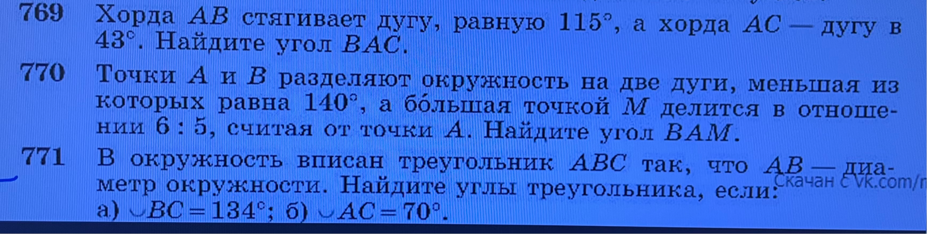 769 Хорда AB стягивает дугу, равную 115°, а хорда AC — дугу в 43°. Найдите угол BAC. 770 Точки A и B разделяют окружность на две дуги, меньшая из которых равна 140°, а бо́льшая точкой M делится в отношении 6 : 5, считая от точки A. Найдите угол BAM. 771 В окружность вписан треугольник ABC так, что AB — диаметр окружности. Найдите углы треугольника, если: а) ◡BC = 134°; б) ◡AC = 70°.