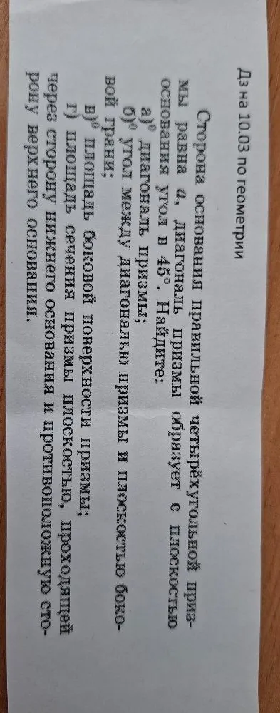 Сторона основания правильной четырёхугольной призмы равна a, диагональ призмы образует с плоскостью основания угол в 45°. Найдите: а) диагональ призмы; б) угол между диагональю призмы и плоскостью боковой грани; в) площадь боковой поверхности призмы; г) площадь сечения призмы плоскостью, проходящей через сторону нижнего основания и противоположную сторону верхнего основания.