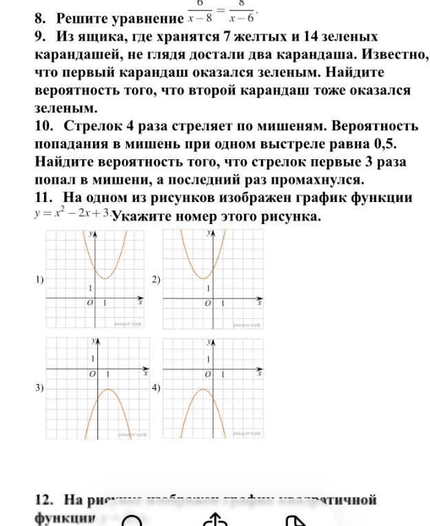 Решите уравнение 6/(x-8) = 8/(x-6); Из ящика, где хранятся 7 желтых и 14 зеленых карандашей, не глядя достали два карандаша. Известно, что первый карандаш оказался зеленым. Найдите вероятность того, что второй карандаш тоже оказался зеленым; Стрелок 4 раза стреляет по мишеням. Вероятность попадания в мишень при одном выстреле равна 0,5. Найдите вероятность того, что стрелок первые 3 раза попал в мишени, а последний раз промахнулся; На одном из рисунков изображен график функции y = x² - 2x + 3. Укажите номер этого рисунка.