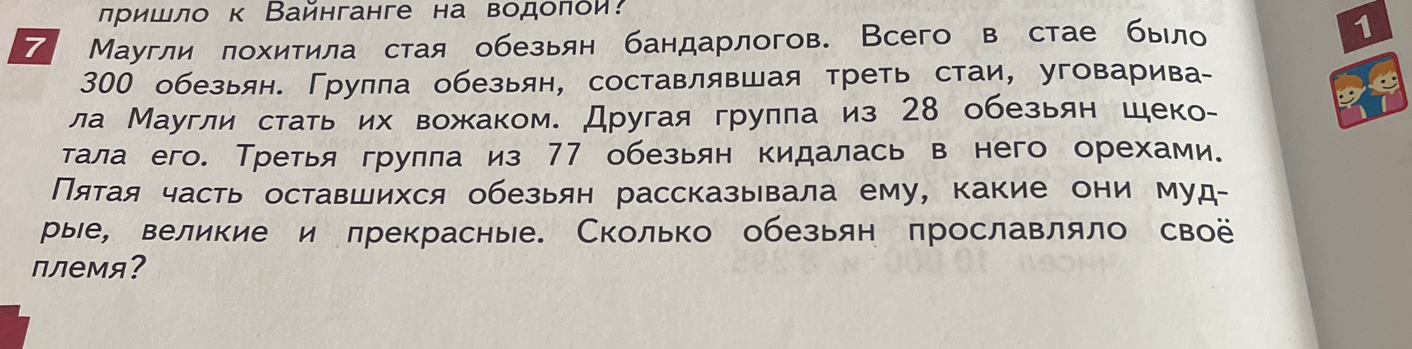 Маугли похитила стая обезьян бандарлогов. Всего в стае было 300 обезьян. Группа обезьян, составлявшая треть стаи, уговаривала Маугли стать их вожаком. Другая группа из 28 обезьян щекотала его. Третья группа из 77 обезьян кидалась в него орехами. Пятая часть оставшихся обезьян рассказывала ему, какие они мудрые, великие и прекрасные. Сколько обезьян прославляло своё племя?
