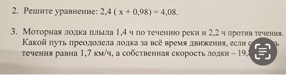 Решите уравнение: 2,4 ( x + 0,98) = 4,08. Моторная лодка плыла 1,4 ч по течению реки и 2,2 ч против течения. Какой путь преодолела лодка за всё время движения, если скорость течения равна 1,7 км/ч, а собственная скорость лодки - 19,8 км/ч?