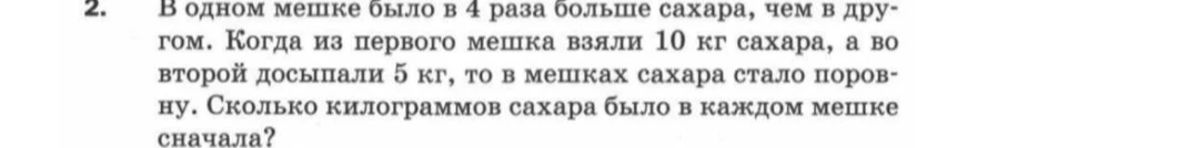 В одном мешке было в 4 раза больше сахара, чем в другом. Когда из первого мешка взяли 10 кг сахара, а во второй досыпали 5 кг, то в мешках сахара стало поровну. Сколько килограммов сахара было в каждом мешке сначала?