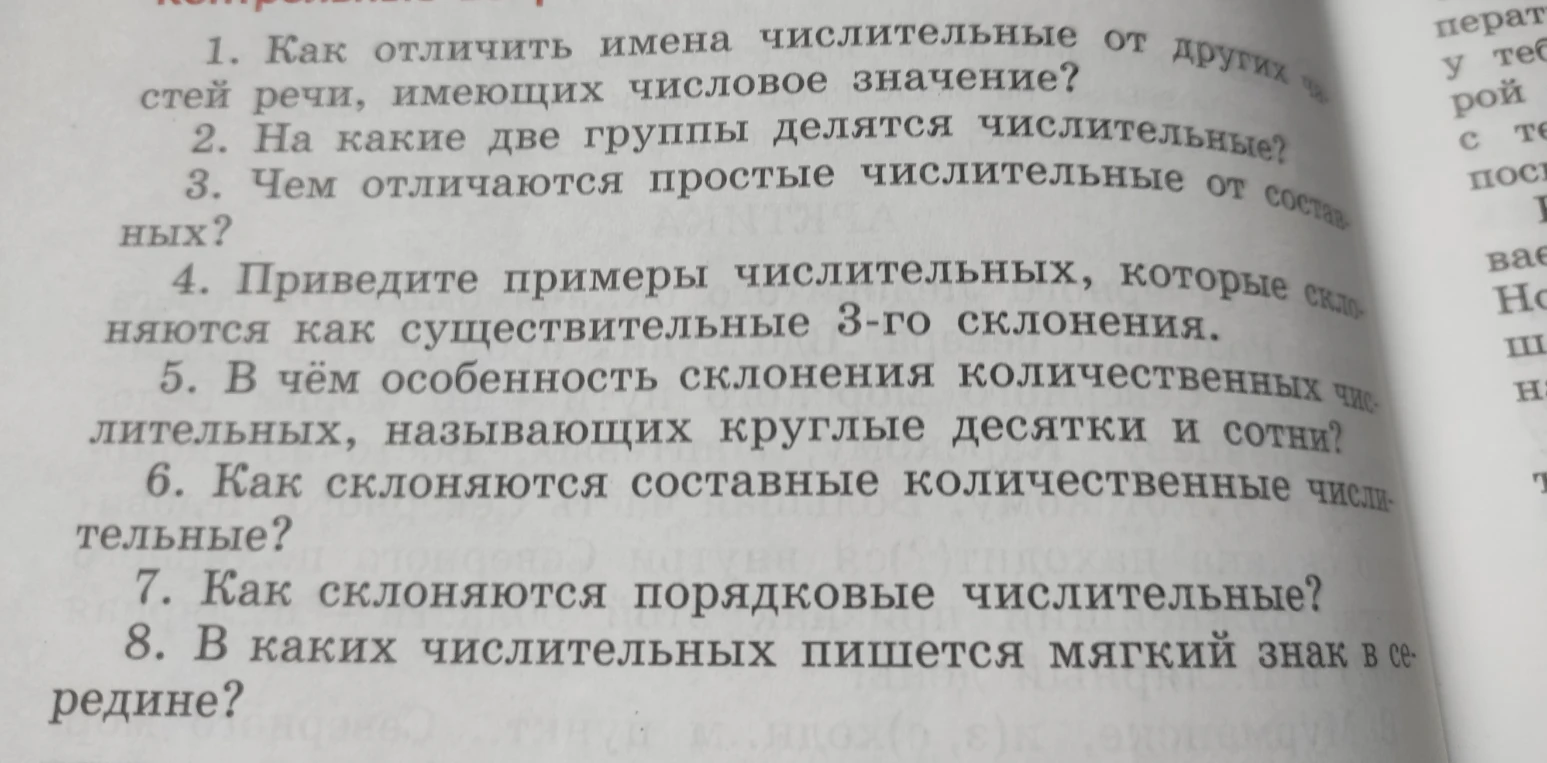 1. Как отличить имена числительные от других частей речи, имеющих числовое значение? 2. На какие две группы делятся числительные? 3. Чем отличаются простые числительные от составных? 4. Приведите примеры числительных, которые склоняются как существительные 3-го склонения. 5. В чем особенность склонения количественных числительных, называющих круглые десятки и сотни? 6. Как склоняются составные количественные числительные? 7. Как склоняются порядковые числительные? 8. В каких числительных пишется мягкий знак в середине?