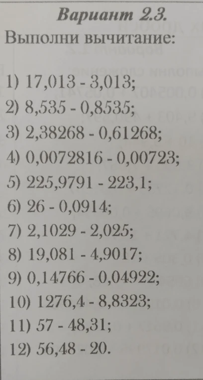 Выполни вычитание: 1) 17,013 - 3,013; 2) 8,535 - 0,8535; 3) 2,38268 - 0,61268; 4) 0,0072816 - 0,00723; 5) 225,9791 - 223,1; 6) 26 - 0,0914; 7) 2,1029 - 2,025; 8) 19,081 - 4,9017; 9) 0,14766 - 0,04922; 10) 1276,4 - 8,8323; 11) 57 - 48,31; 12) 56,48 - 20.