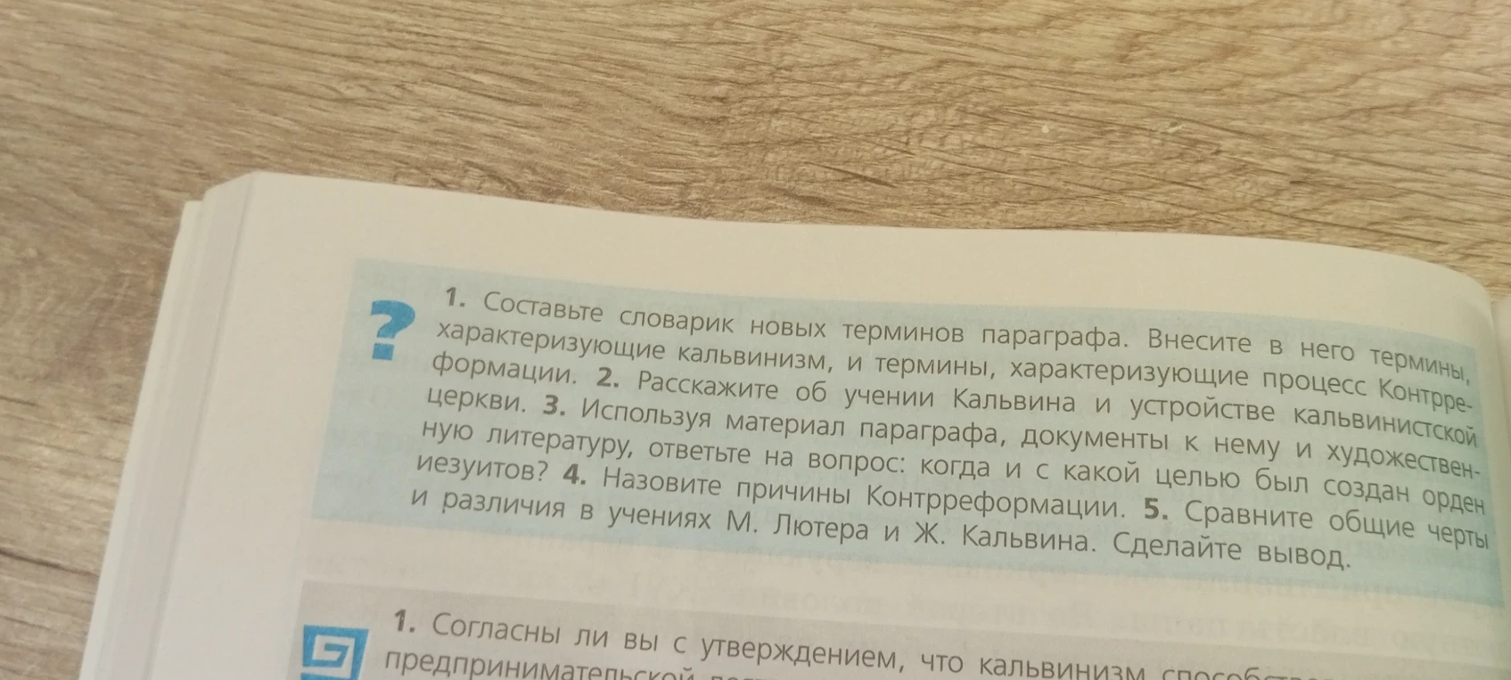 1. Составьте словарик новых терминов параграфа. Внесите в него термины, характеризующие кальвинизм, и термины, характеризующие процесс Контрреформации. 2. Расскажите об учении Кальвина, и термины, характеризующие процесс Контрреформации. 2. Расскажите об учении Кальвина и устройстве кальвинистской церкви. 3. Используя материал параграфа, документы к нему и художественную литературу, ответьте на вопрос: когда и с какой целью был создан орден иезуитов? 4. Назовите причины Контрреформации. 5. Сравните общие черты и различия в учениях М. Лютера и Ж. Кальвина. Сделайте вывод.