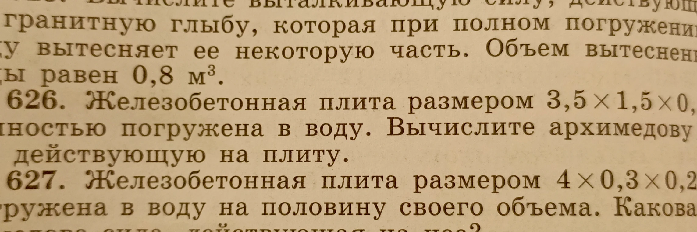 626. Железобетонная плита размером 3,5 x 1,5 x 0,7 полностью погружена в воду. Вычислите архимедову силу, действующую на плиту. 627. Железобетонная плита размером 4 x 0,3 x 0,2 погружена в воду на половину своего объема. Какова сила, действующая на нее?