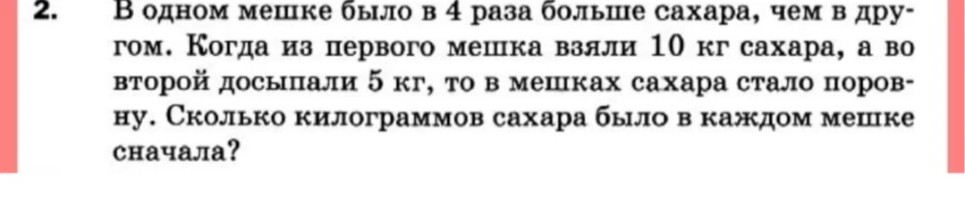 В одном мешке было в 4 раза больше сахара, чем в другом. Когда из первого мешка взяли 10 кг сахара, а во второй досыпали 5 кг, то в мешках сахара стало поровну. Сколько килограммов сахара было в каждом мешке сначала?