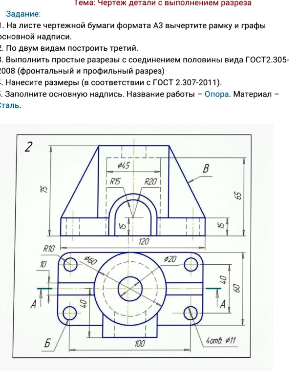 На листе чертежной бумаги формата А3 вычертите рамку и графы основной надписи. По двум видам построить третий. Выполнить простые разрезы с соединением половины вида (фронтальный и профильный разрез). Нанесите размеры. Заполните основную надпись. Название работы – Опора. Материал – Сталь.