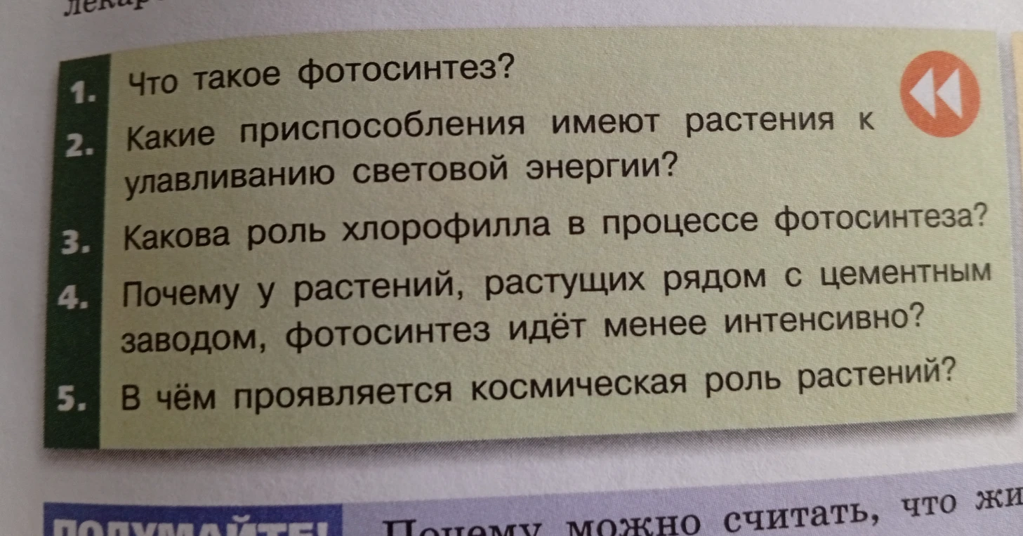 1. Что такое фотосинтез? 2. Какие приспособления имеют растения к улавливанию световой энергии? 3. Какова роль хлорофилла в процессе фотосинтеза? 4. Почему у растений, растущих рядом с цементным заводом, фотосинтез идёт менее интенсивно? 5. В чём проявляется космическая роль растений?