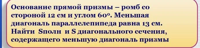 Основание прямой призмы — ромб со стороной 12 см и углом 60°. Меньшая диагональ параллелепипеда равна 13 см. Найти Sполн и S диагонального сечения, содержащего меньшую диагональ призмы