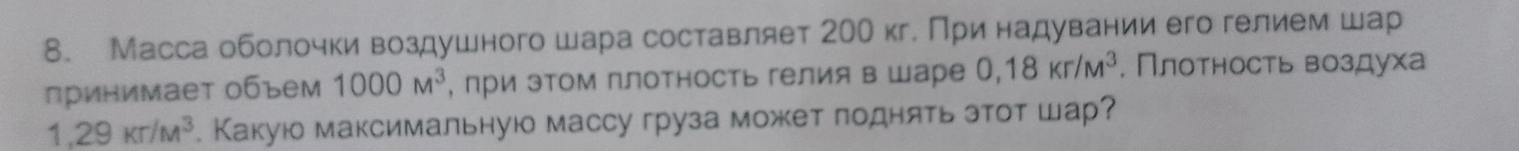 8. Масса оболочки воздушного шара составляет 200 кг. При надувании его гелием шар принимает объем 1000 м³, при этом плотность гелия в шаре 0,18 кг/м³. Плотность воздуха 1,29 кг/м³. Какую максимальную массу груза может поднять этот шар?